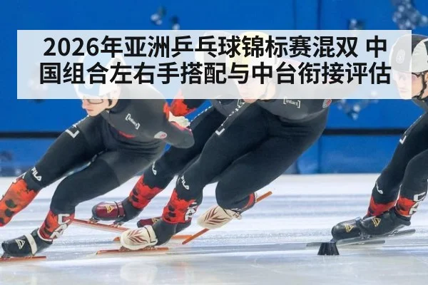 2026年亚洲乒乓球锦标赛混双 中国组合左右手搭配与中台衔接评估